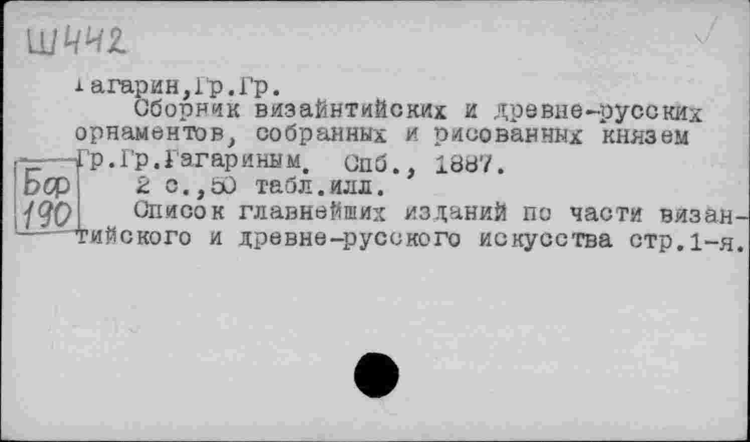 ﻿
і агарин,Гр.Гр.
Сборник визайнтийских и древне-русских орнаментов, собранных и рисованных князем
Г-—Гр. Гр. Гагар иным, Спб., 1887.
DOP 2 с.,50 табл.илл.
/90 Список главнейших изданий по части визан-— тийского и древне-русского искусства стр.1-я.